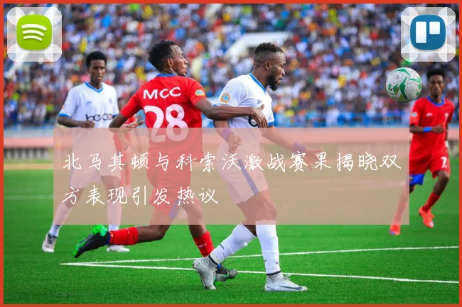 北马其顿与科索沃激战赛果揭晓双方表现引发热议