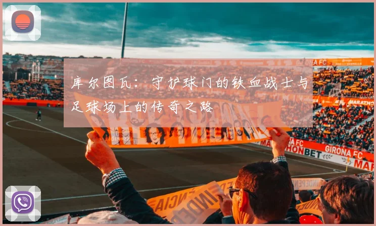 库尔图瓦：守护球门的铁血战士与足球场上的传奇之路