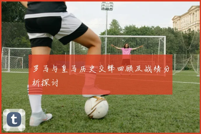 罗马与皇马历史交锋回顾及战绩分析探讨