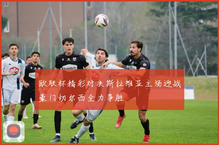 欧联杯精彩对决斯拉维亚主场迎战豪门切尔西全力争胜