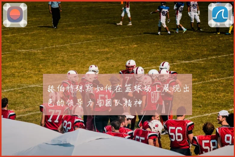 赫伯特琼斯如何在篮球场上展现出色的领导力与团队精神
