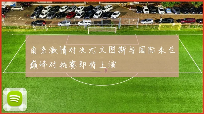 南京激情对决尤文图斯与国际米兰巅峰对抗赛即将上演