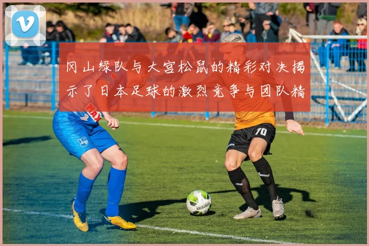 冈山绿队与大宫松鼠的精彩对决揭示了日本足球的激烈竞争与团队精神