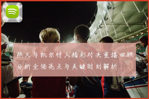 热火与凯尔特人精彩对决重播回顾分析全场亮点与关键时刻解析