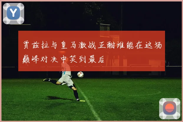 贾兹拉与皇马激战正酣谁能在这场巅峰对决中笑到最后