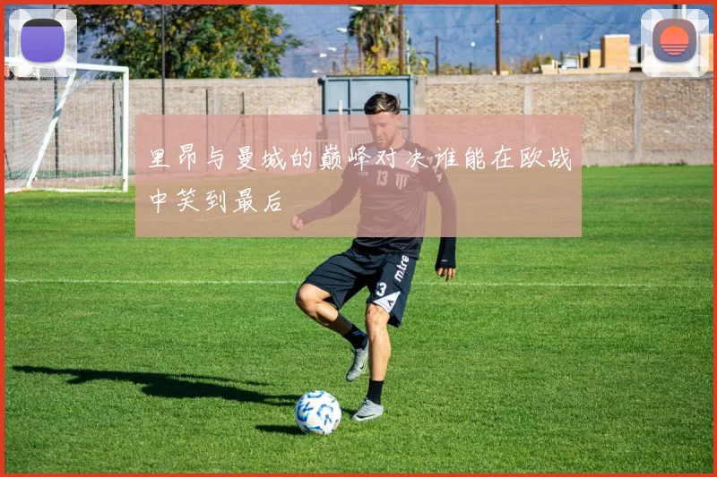 里昂与曼城的巅峰对决谁能在欧战中笑到最后