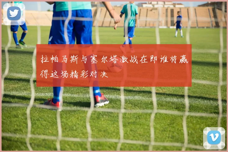 拉帕马斯与塞尔塔激战在即谁将赢得这场精彩对决