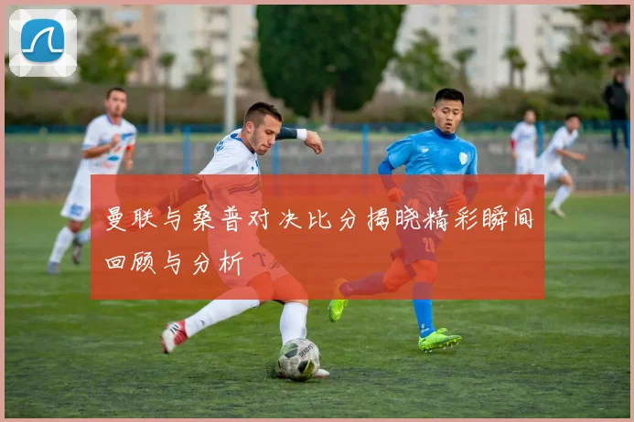 曼联与桑普对决比分揭晓精彩瞬间回顾与分析