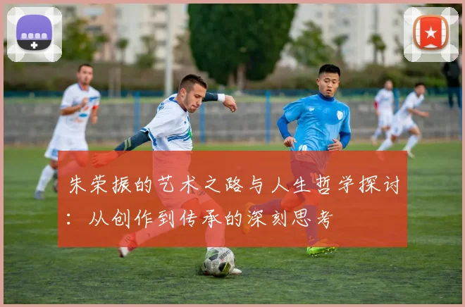 朱荣振的艺术之路与人生哲学探讨：从创作到传承的深刻思考
