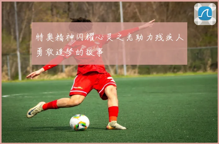特奥精神闪耀心灵之光助力残疾人勇敢追梦的故事