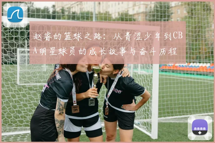 赵睿的篮球之路：从青涩少年到CBA明星球员的成长故事与奋斗历程