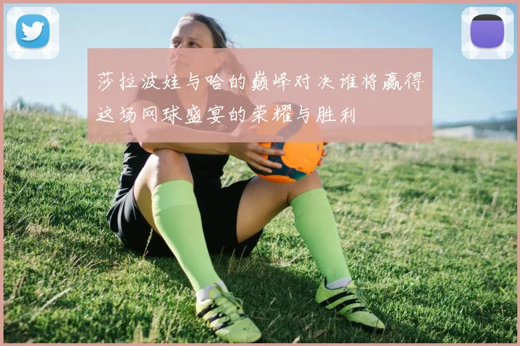 莎拉波娃与哈的巅峰对决谁将赢得这场网球盛宴的荣耀与胜利