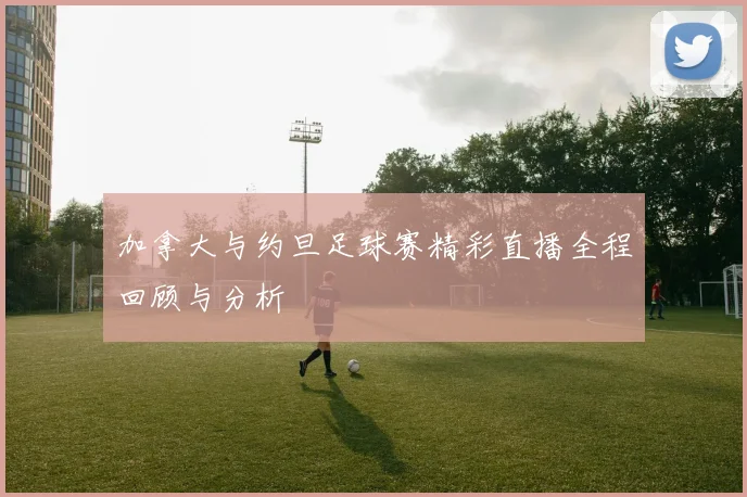 加拿大与约旦足球赛精彩直播全程回顾与分析