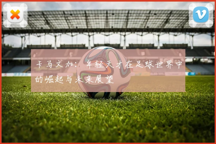 卡马文加：年轻天才在足球世界中的崛起与未来展望