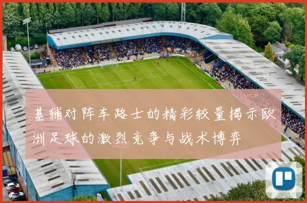 基辅对阵车路士的精彩较量揭示欧洲足球的激烈竞争与战术博弈