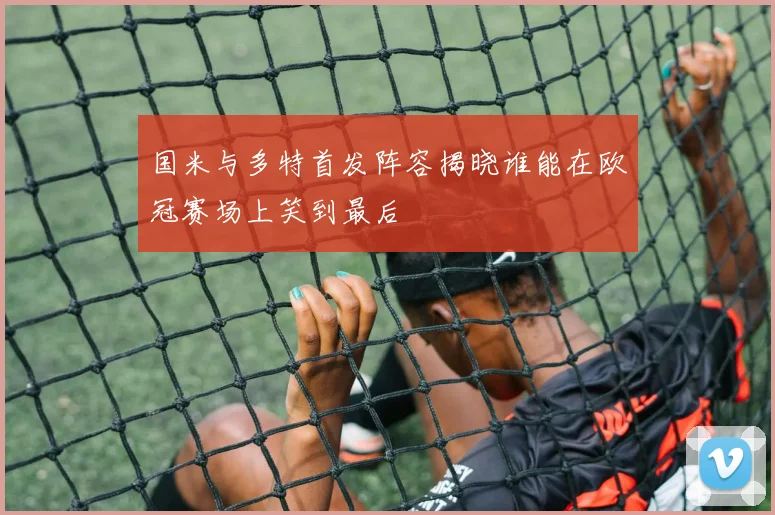 国米与多特首发阵容揭晓谁能在欧冠赛场上笑到最后