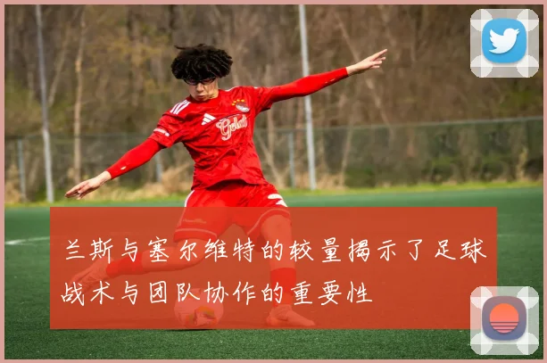 兰斯与塞尔维特的较量揭示了足球战术与团队协作的重要性