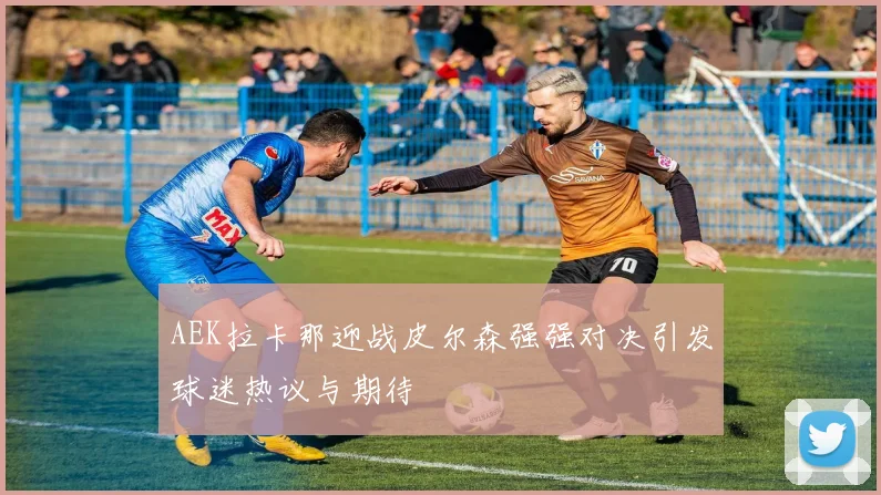 AEK拉卡那迎战皮尔森强强对决引发球迷热议与期待