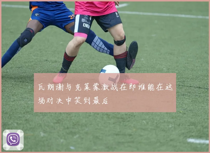瓦朗谢与克莱蒙激战在即谁能在这场对决中笑到最后