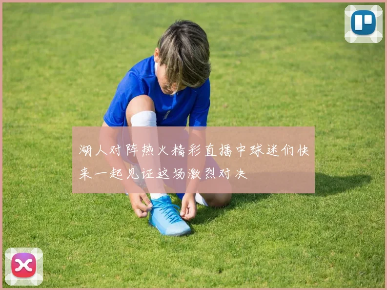 湖人对阵热火精彩直播中球迷们快来一起见证这场激烈对决
