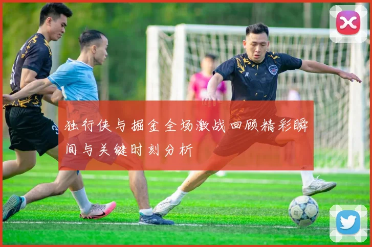 独行侠与掘金全场激战回顾精彩瞬间与关键时刻分析