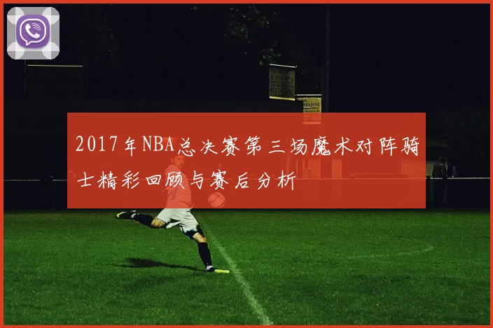 2017年NBA总决赛第三场魔术对阵骑士精彩回顾与赛后分析