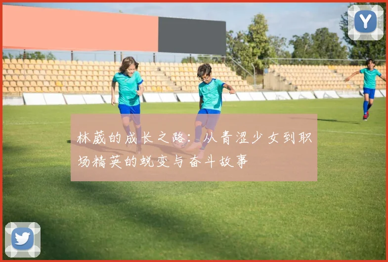 林葳的成长之路：从青涩少女到职场精英的蜕变与奋斗故事