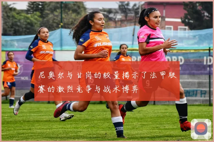 尼奥尔与甘岗的较量揭示了法甲联赛的激烈竞争与战术博弈