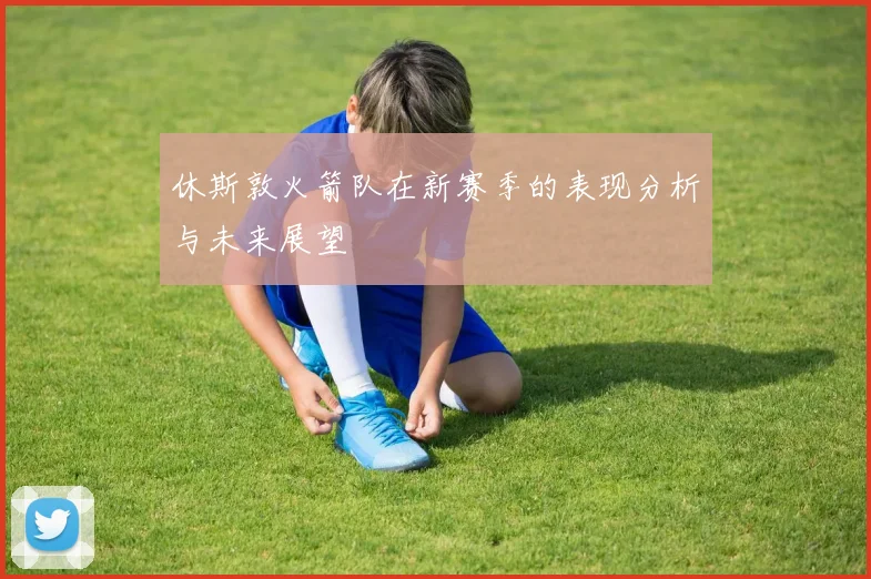 休斯敦火箭队在新赛季的表现分析与未来展望