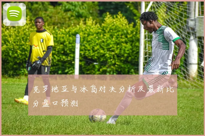 克罗地亚与冰岛对决分析及最新比分盘口预测