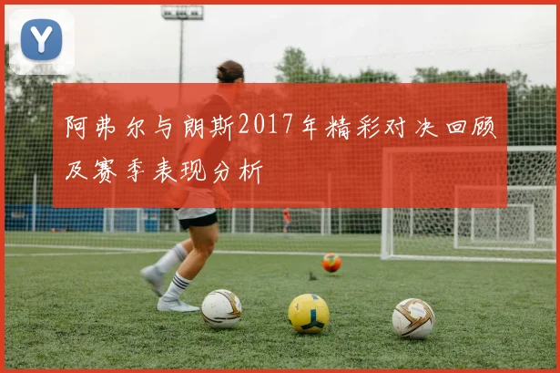 阿弗尔与朗斯2017年精彩对决回顾及赛季表现分析