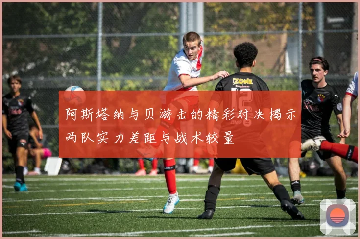 阿斯塔纳与贝游击的精彩对决揭示两队实力差距与战术较量