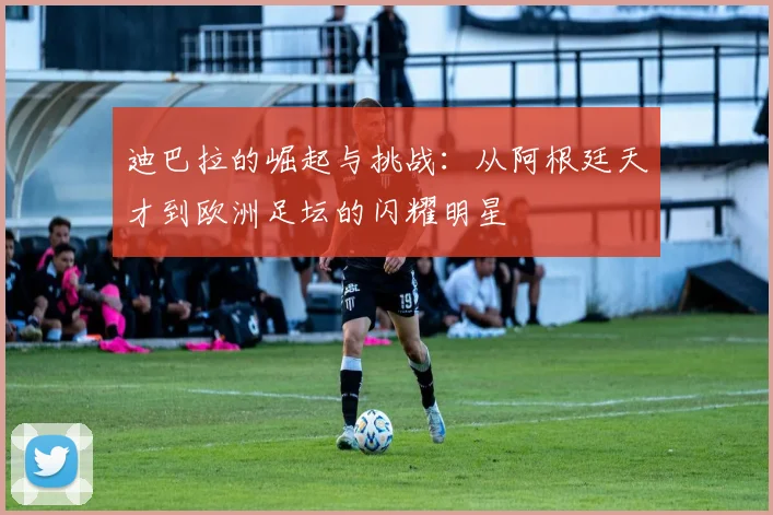 迪巴拉的崛起与挑战：从阿根廷天才到欧洲足坛的闪耀明星