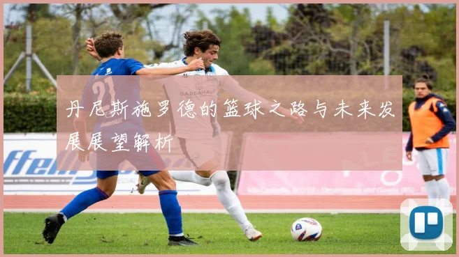 丹尼斯施罗德的篮球之路与未来发展展望解析