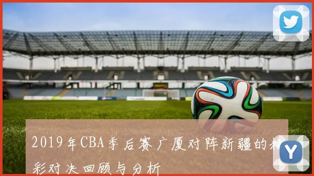 2019年CBA季后赛广厦对阵新疆的精彩对决回顾与分析