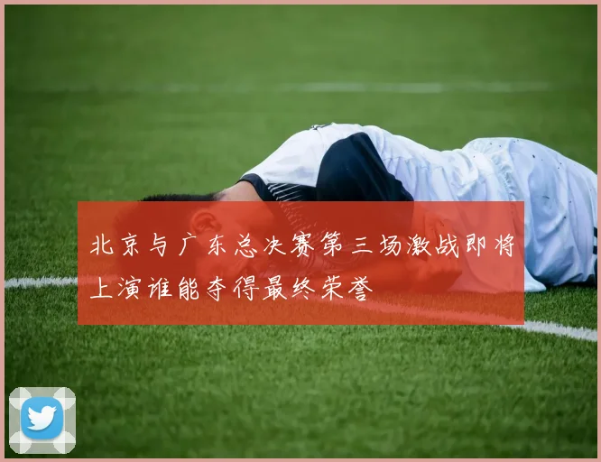 北京与广东总决赛第三场激战即将上演谁能夺得最终荣誉