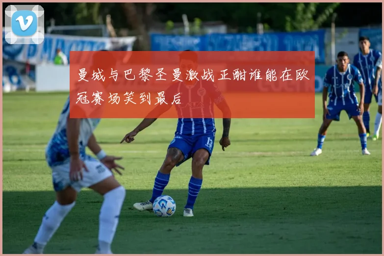 曼城与巴黎圣曼激战正酣谁能在欧冠赛场笑到最后