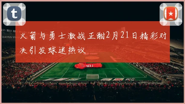 火箭与勇士激战正酣2月21日精彩对决引发球迷热议