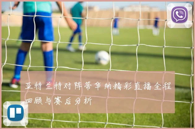 亚特兰特对阵蒂华纳精彩直播全程回顾与赛后分析