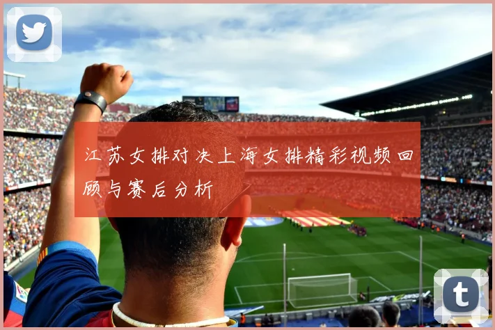 江苏女排对决上海女排精彩视频回顾与赛后分析