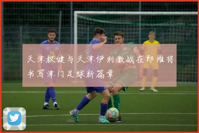 天津权健与天津伊利激战在即谁将书写津门足球新篇章