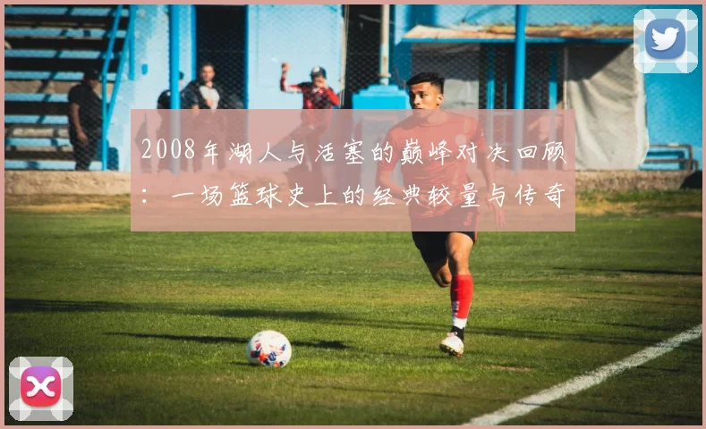 2008年湖人与活塞的巅峰对决回顾：一场篮球史上的经典较量与传奇时刻