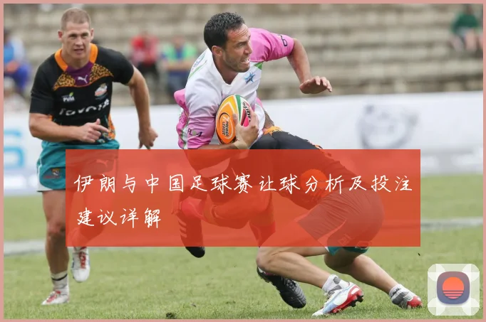伊朗与中国足球赛让球分析及投注建议详解