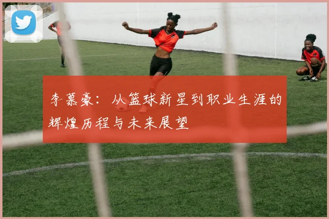 李慕豪：从篮球新星到职业生涯的辉煌历程与未来展望