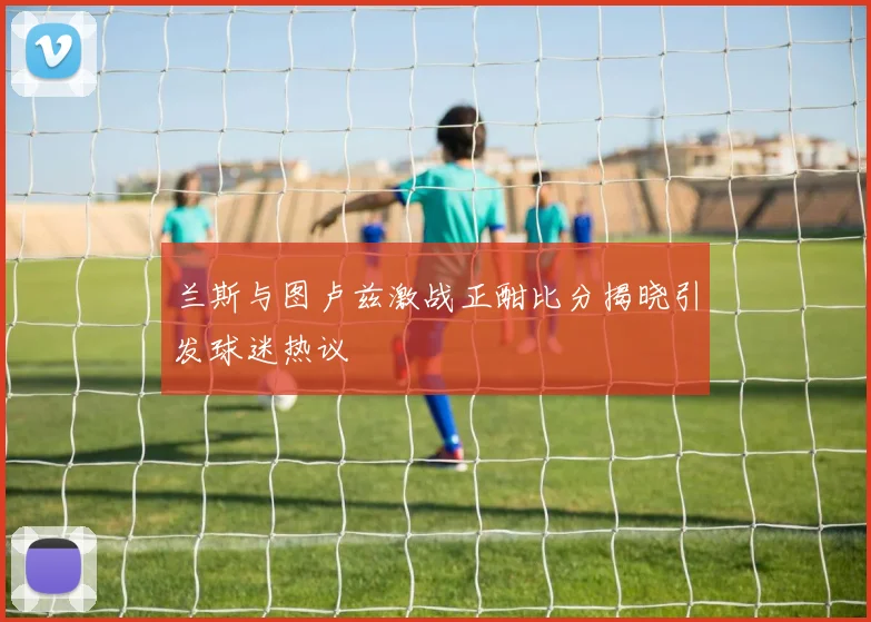 兰斯与图卢兹激战正酣比分揭晓引发球迷热议