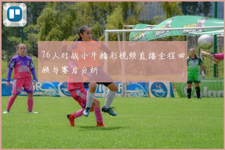 76人对战小牛精彩视频直播全程回顾与赛后分析