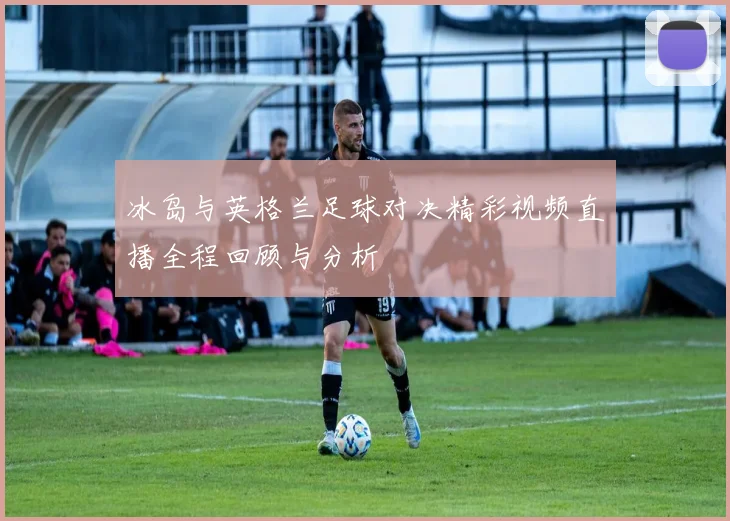 冰岛与英格兰足球对决精彩视频直播全程回顾与分析