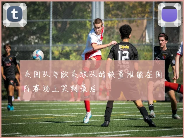 美国队与欧美球队的较量谁能在国际赛场上笑到最后