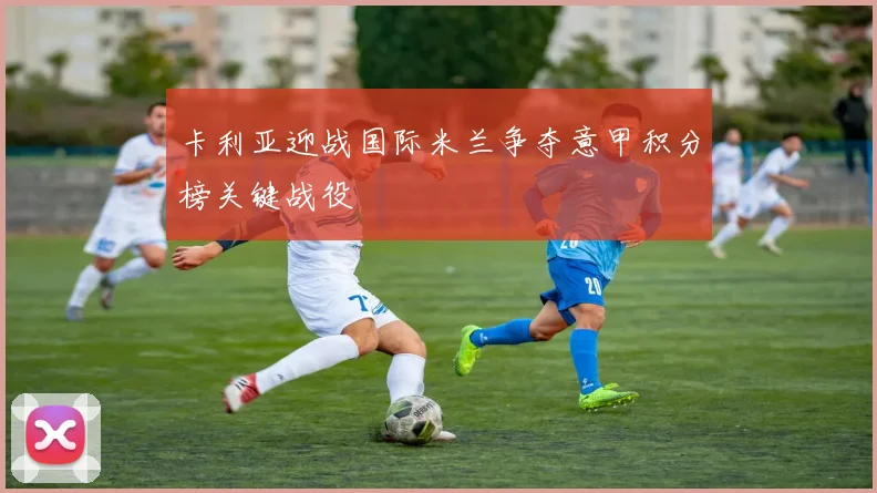 卡利亚迎战国际米兰争夺意甲积分榜关键战役