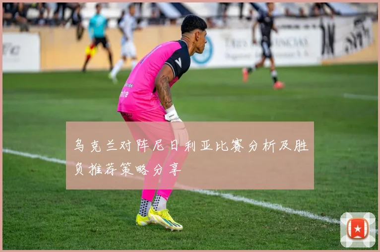 乌克兰对阵尼日利亚比赛分析及胜负推荐策略分享
